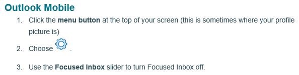 Outlook Mobile. 1. Click the menu button at the top of your screen (this is sometiems where your profile picture is). 2. Choose settings. 3. Use the Focused Inbox slider to turn Focused Inbox off.