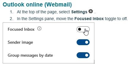 Outlook online (webmail). 1. At the top of the page, select settings. 2. In the Settings pane, move the Focused Inbox toggle to off.