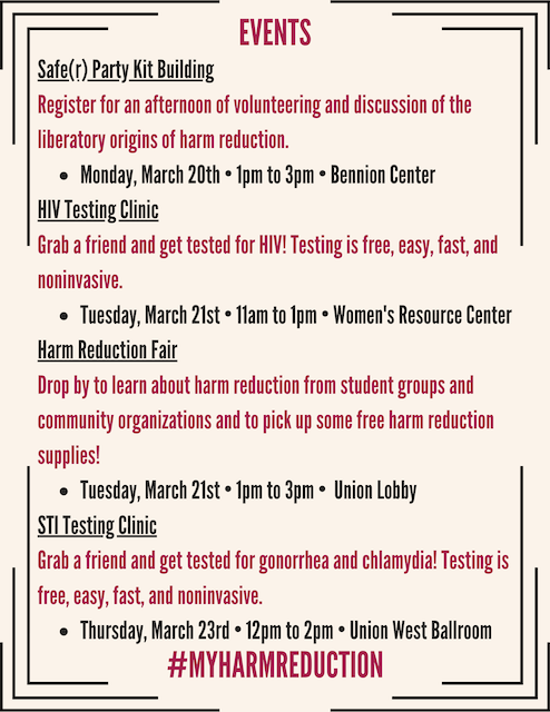 Graphic says "Events: Safe(r) Party Kit Building: Register for an afternoon of volunteering and discussion of the liberatory origins of harm reduction, Monday, March 20th, 1pm to 3pm, Bennion Center. HIV Testing Clinic. Grab a friend and get tested for HIV! Testing is free, easy, fast, and noninvasive, Tuesday, March 21st, 11AM to 1PM, Women's Resource Center. Harm Reduction Fair: Drop by to learn about harm reduction from student groups and community organizations and to pick up some free harm reduction supplies! Tuesday, March 21st: 1PM to 3PM, Union Lobby. STI Testing Clinic: Grab a friend and get tested for gonorrhea and chlamydia! Testing is free, easy, fast, and noninvasive. Thursday, March 23rd: 12pm to 2pm, Union West Ballroom. #Myharmreduction"