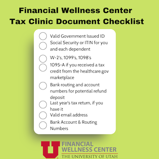 Green graphic that says: "Financial Wellness Center Tax Clinic Document Checklist: Valid Government Issued ID, Social Security or ITIN for you and each dependent, W-2's, 1099's, 1098's, 1095-A if you received a tax credit form the healthcare.gov marketplace, Bank routing and account numbers for potential refund deposit, Last year's tax return, if you have it, Valid email address, Bank Account & Routing Numbers"